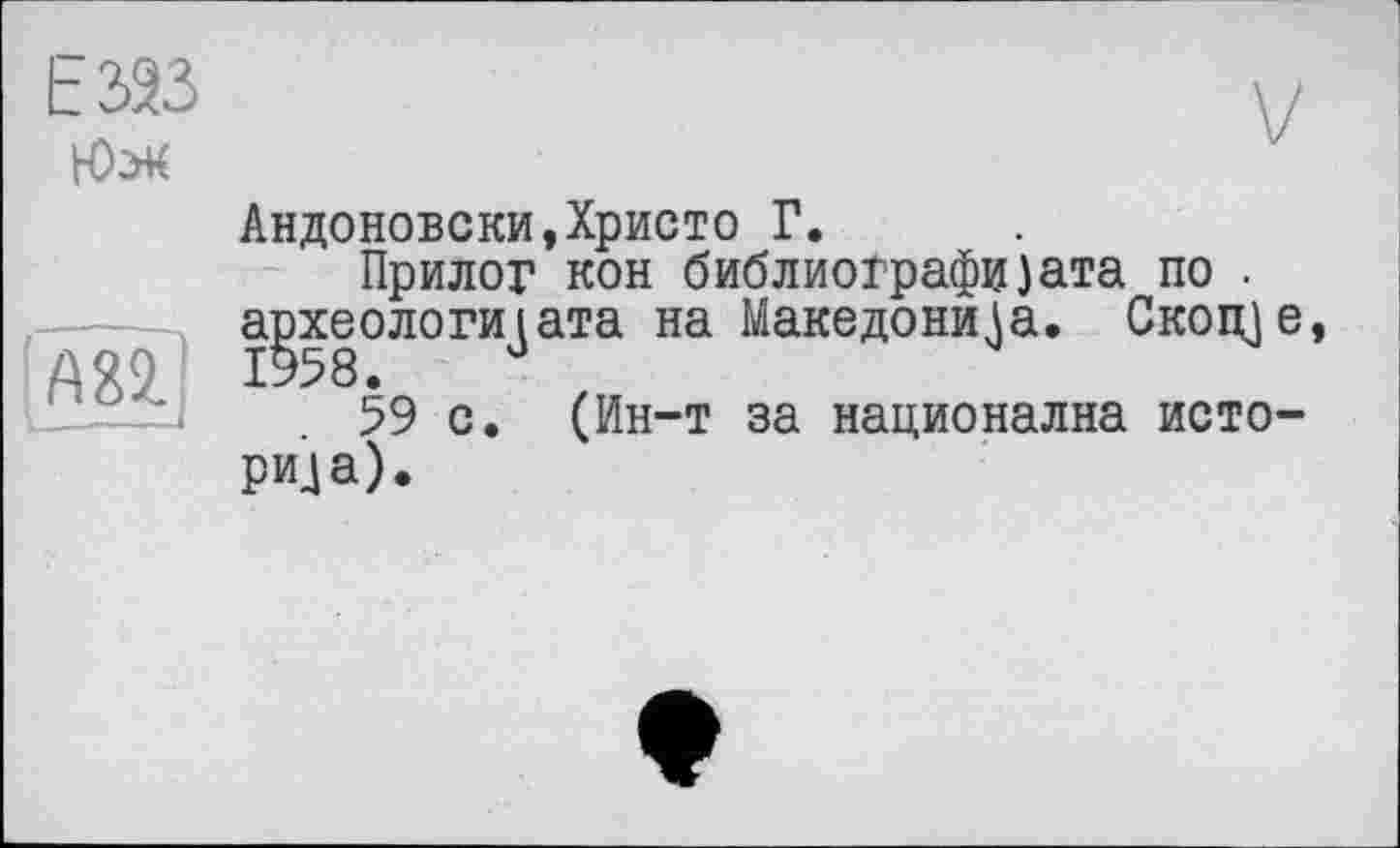 ﻿ЕЗЭЗ
Юл
А82.
1---—
Андоновски,Христо Г.
Прилог кон библиоірафи)ата по . археологи]ата на Македони^а. Скоще, 59 с. (Ин-т за национална историка).